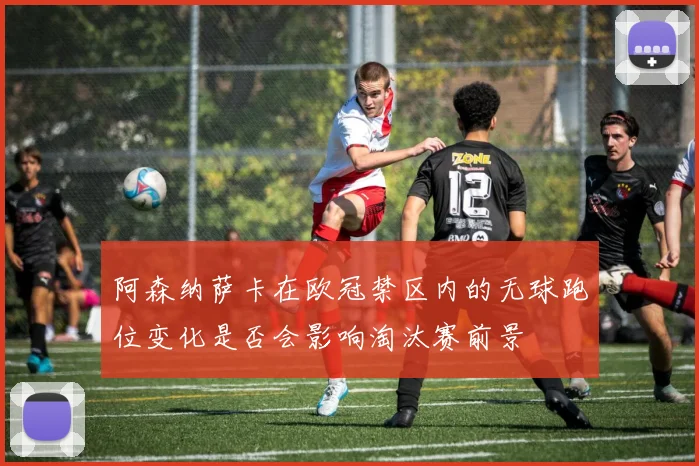 阿森纳萨卡在欧冠禁区内的无球跑位变化是否会影响淘汰赛前景