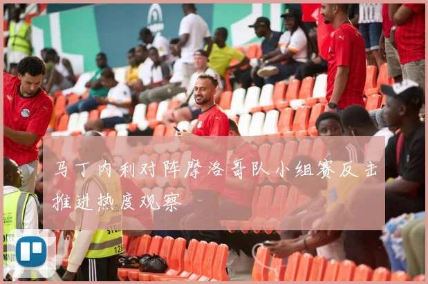 马丁内利对阵摩洛哥队小组赛反击推进热度观察
