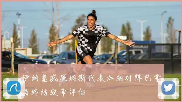 伊纳基威廉姆斯代表加纳对阵巴拿马终结效率评估