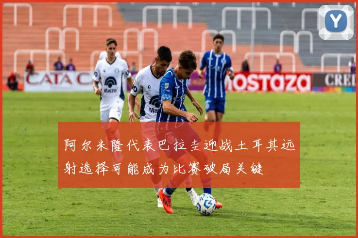 阿尔米隆代表巴拉圭迎战土耳其远射选择可能成为比赛破局关键