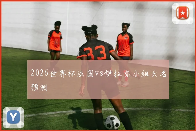 2026世界杯法国vs伊拉克小组头名预测