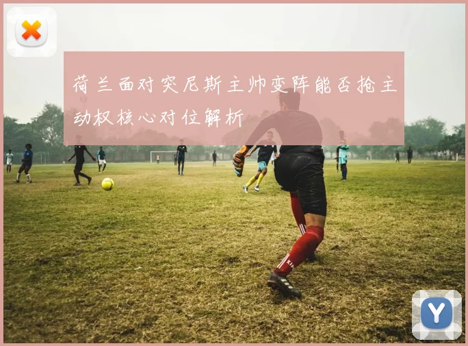 荷兰面对突尼斯主帅变阵能否抢主动权核心对位解析