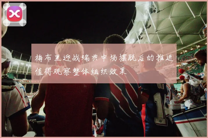 梅布里迎战瑞典中场摆脱后的推进值得观察整体组织效果