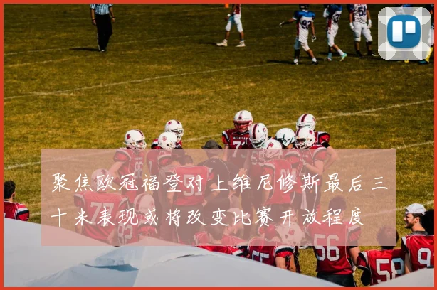 聚焦欧冠福登对上维尼修斯最后三十米表现或将改变比赛开放程度