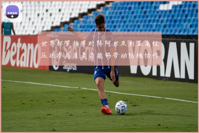 世界杯罗梅罗对阵阿尔及利亚高位压迫参与度是否能够带动防线协作