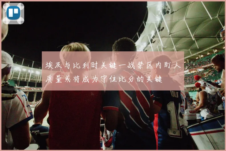 埃及与比利时关键一战禁区内盯人质量或将成为守住比分的关键