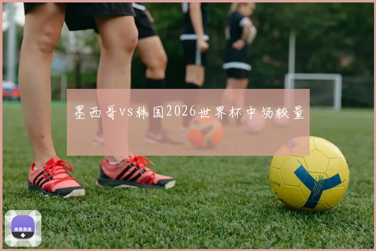 墨西哥vs韩国2026世界杯中场较量