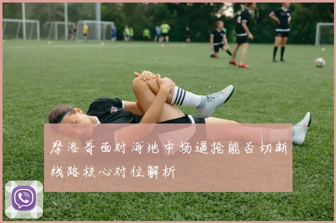 摩洛哥面对海地中场逼抢能否切断线路核心对位解析