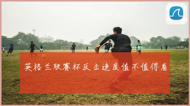 英格兰联赛杯反击速度值不值得看