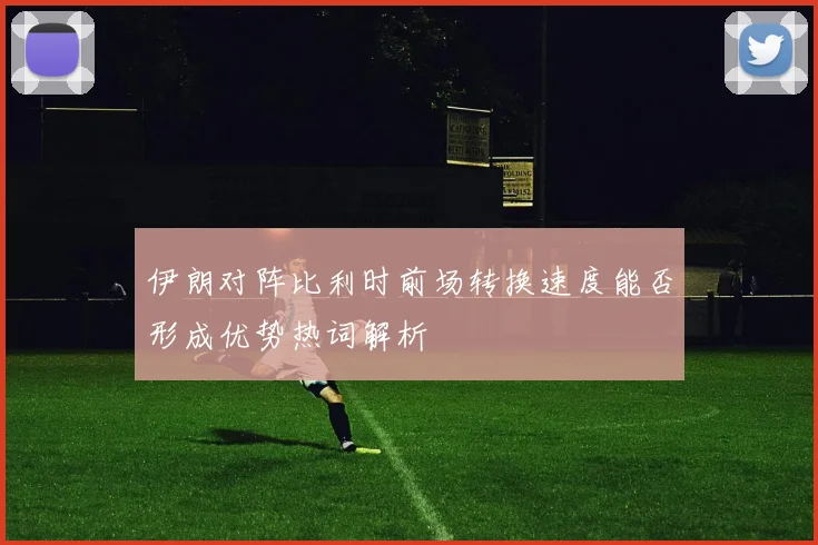 伊朗对阵比利时前场转换速度能否形成优势热词解析