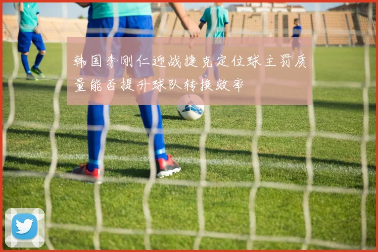 韩国李刚仁迎战捷克定位球主罚质量能否提升球队转换效率