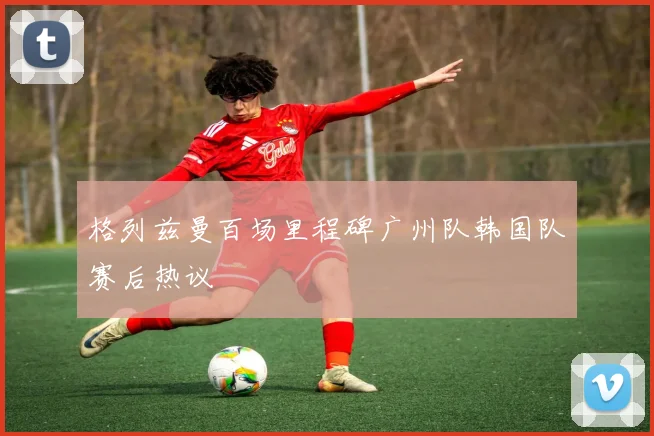 格列兹曼百场里程碑广州队韩国队赛后热议