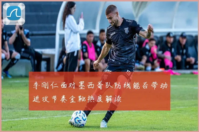 李刚仁面对墨西哥队防线能否带动进攻节奏金靴热度解读