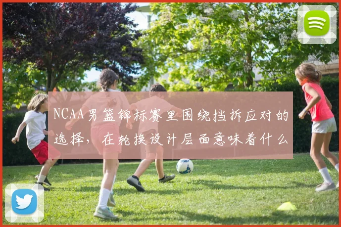 NCAA男篮锦标赛里围绕挡拆应对的选择，在轮换设计层面意味着什么