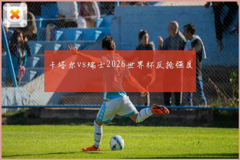 卡塔尔vs瑞士2026世界杯反抢强度