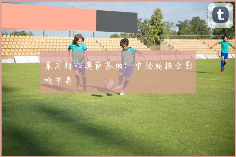 莱万特vs奥萨苏纳:中场轮换会影响节奏