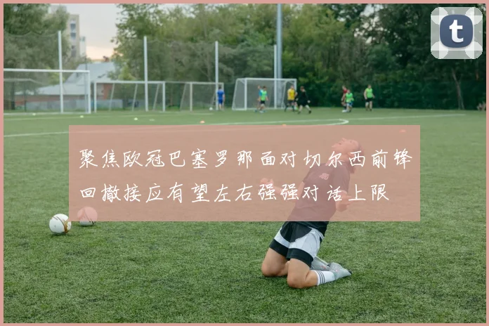 聚焦欧冠巴塞罗那面对切尔西前锋回撤接应有望左右强强对话上限