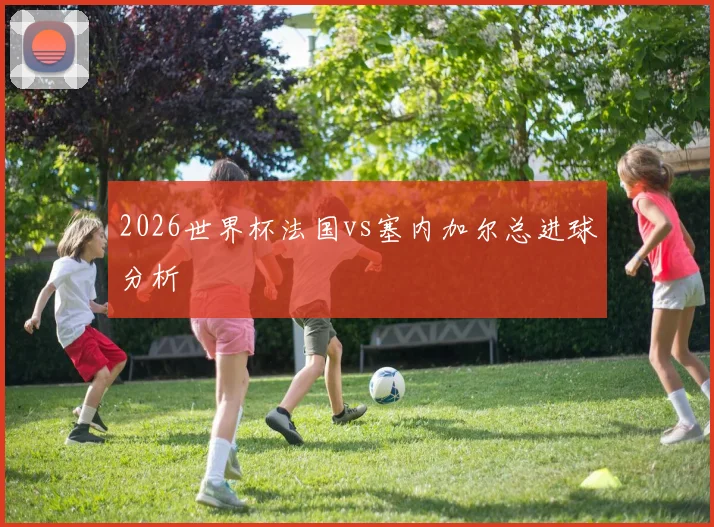 2026世界杯法国vs塞内加尔总进球分析