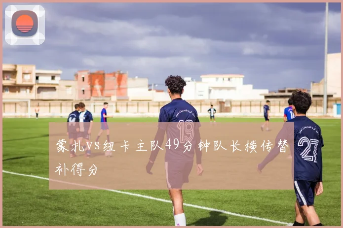 蒙扎vs纽卡主队49分钟队长横传替补得分