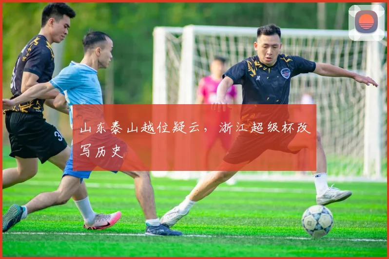 山东泰山越位疑云，浙江超级杯改写历史