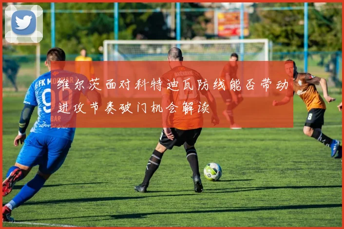 维尔茨面对科特迪瓦防线能否带动进攻节奏破门机会解读
