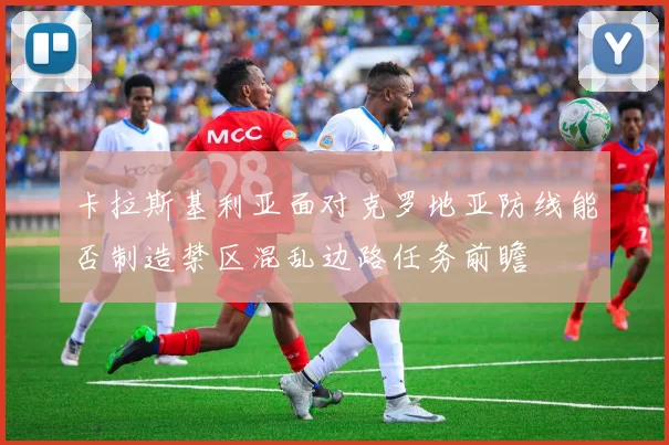 卡拉斯基利亚面对克罗地亚防线能否制造禁区混乱边路任务前瞻