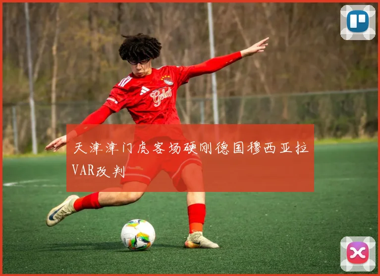 天津津门虎客场硬刚德国穆西亚拉VAR改判