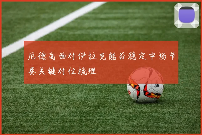 厄德高面对伊拉克能否稳定中场节奏关键对位梳理