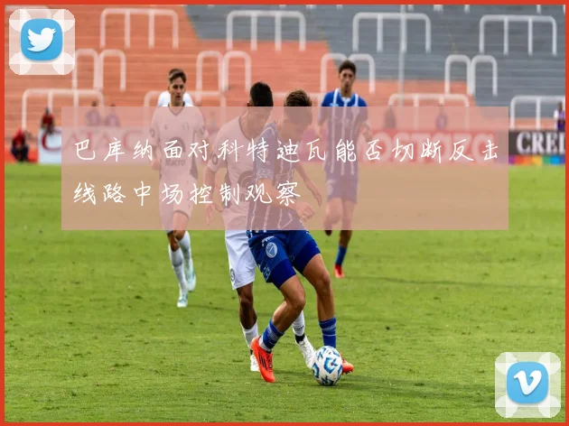 巴库纳面对科特迪瓦能否切断反击线路中场控制观察