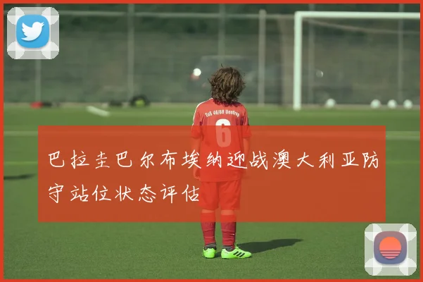 巴拉圭巴尔布埃纳迎战澳大利亚防守站位状态评估