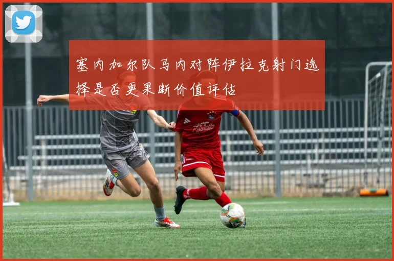 塞内加尔队马内对阵伊拉克射门选择是否更果断价值评估