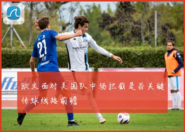 欧文面对美国队中场拦截是否关键传球线路前瞻