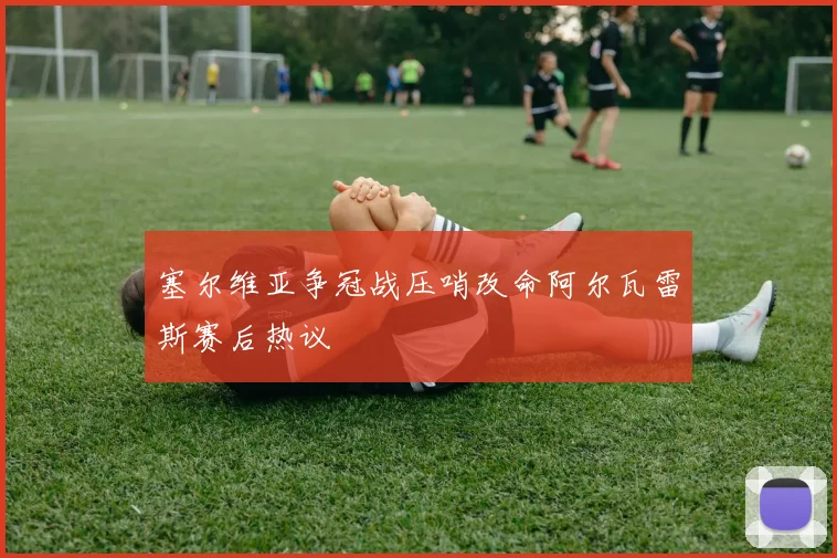 塞尔维亚争冠战压哨改命阿尔瓦雷斯赛后热议