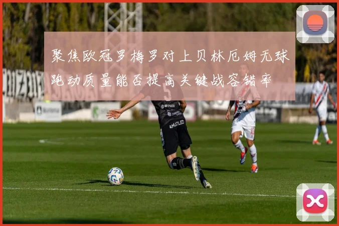 聚焦欧冠罗梅罗对上贝林厄姆无球跑动质量能否提高关键战容错率